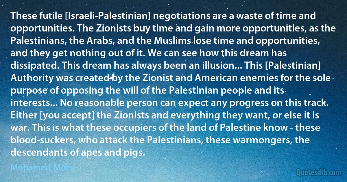 These futile [Israeli-Palestinian] negotiations are a waste of time and opportunities. The Zionists buy time and gain more opportunities, as the Palestinians, the Arabs, and the Muslims lose time and opportunities, and they get nothing out of it. We can see how this dream has dissipated. This dream has always been an illusion... This [Palestinian] Authority was created by the Zionist and American enemies for the sole purpose of opposing the will of the Palestinian people and its interests... No reasonable person can expect any progress on this track. Either [you accept] the Zionists and everything they want, or else it is war. This is what these occupiers of the land of Palestine know - these blood-suckers, who attack the Palestinians, these warmongers, the descendants of apes and pigs. (Mohamed Morsi)