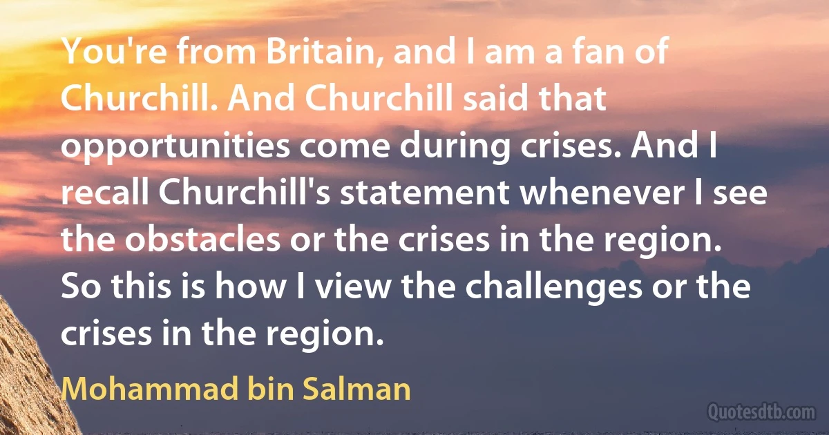 You're from Britain, and I am a fan of Churchill. And Churchill said that opportunities come during crises. And I recall Churchill's statement whenever I see the obstacles or the crises in the region. So this is how I view the challenges or the crises in the region. (Mohammad bin Salman)