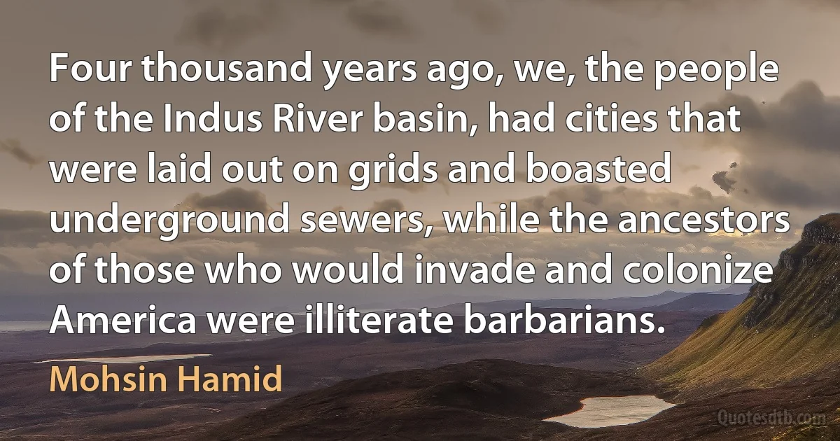 Four thousand years ago, we, the people of the Indus River basin, had cities that were laid out on grids and boasted underground sewers, while the ancestors of those who would invade and colonize America were illiterate barbarians. (Mohsin Hamid)