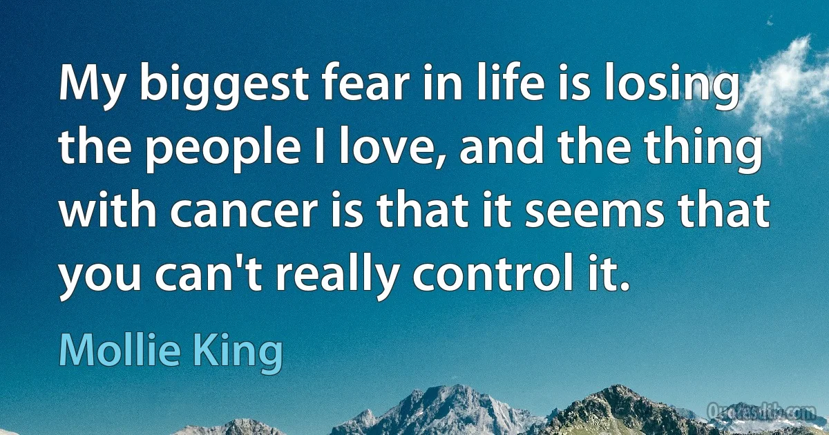 My biggest fear in life is losing the people I love, and the thing with cancer is that it seems that you can't really control it. (Mollie King)