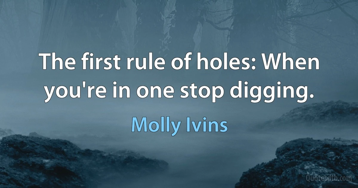 The first rule of holes: When you're in one stop digging. (Molly Ivins)