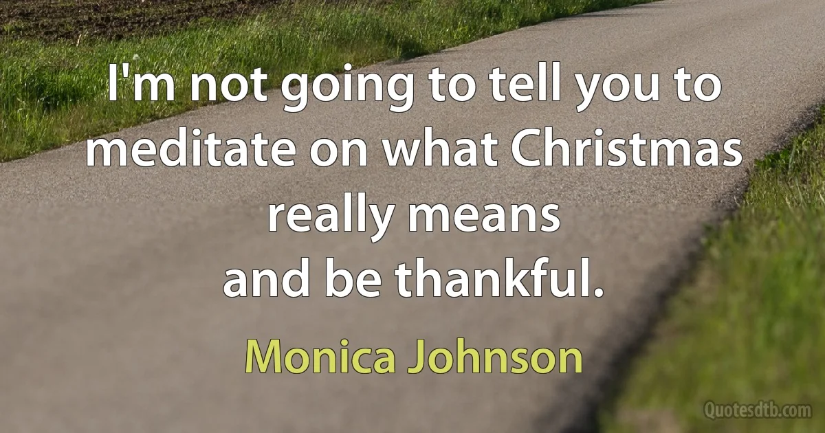 I'm not going to tell you to meditate on what Christmas really means
and be thankful. (Monica Johnson)