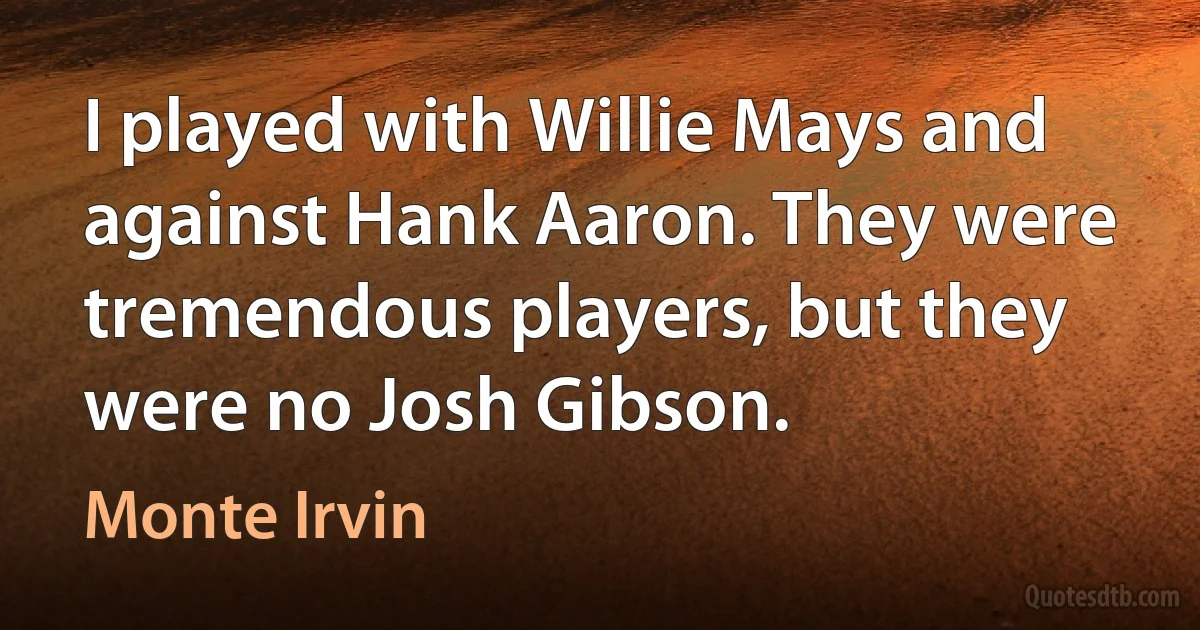 I played with Willie Mays and against Hank Aaron. They were tremendous players, but they were no Josh Gibson. (Monte Irvin)