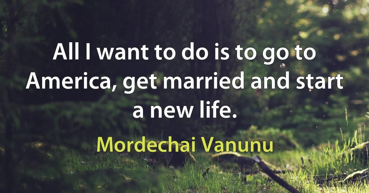 All I want to do is to go to America, get married and start a new life. (Mordechai Vanunu)