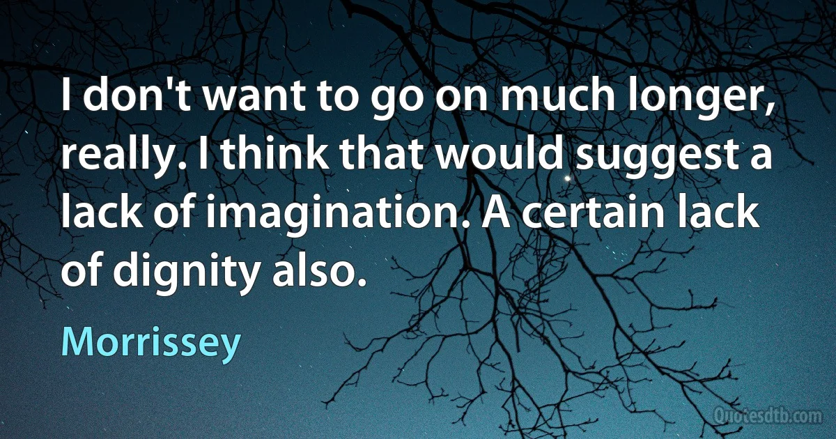 I don't want to go on much longer, really. I think that would suggest a lack of imagination. A certain lack of dignity also. (Morrissey)