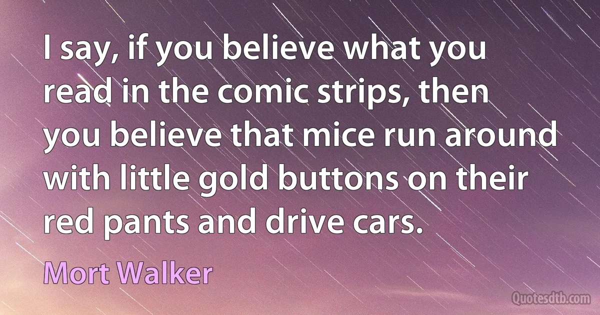 I say, if you believe what you read in the comic strips, then you believe that mice run around with little gold buttons on their red pants and drive cars. (Mort Walker)