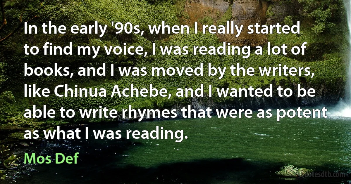 In the early '90s, when I really started to find my voice, I was reading a lot of books, and I was moved by the writers, like Chinua Achebe, and I wanted to be able to write rhymes that were as potent as what I was reading. (Mos Def)