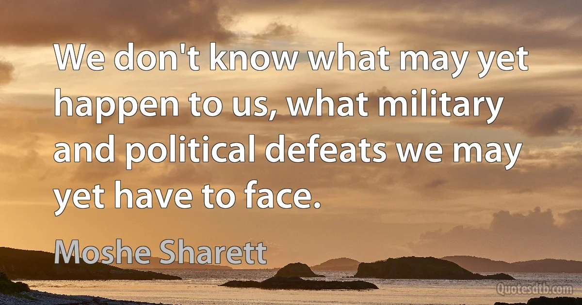 We don't know what may yet happen to us, what military and political defeats we may yet have to face. (Moshe Sharett)