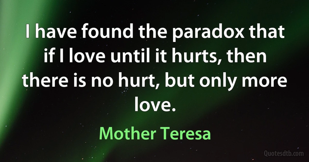 I have found the paradox that if I love until it hurts, then there is no hurt, but only more love. (Mother Teresa)