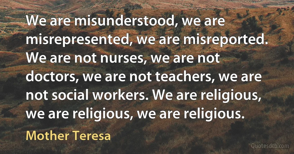 We are misunderstood, we are misrepresented, we are misreported. We are not nurses, we are not doctors, we are not teachers, we are not social workers. We are religious, we are religious, we are religious. (Mother Teresa)