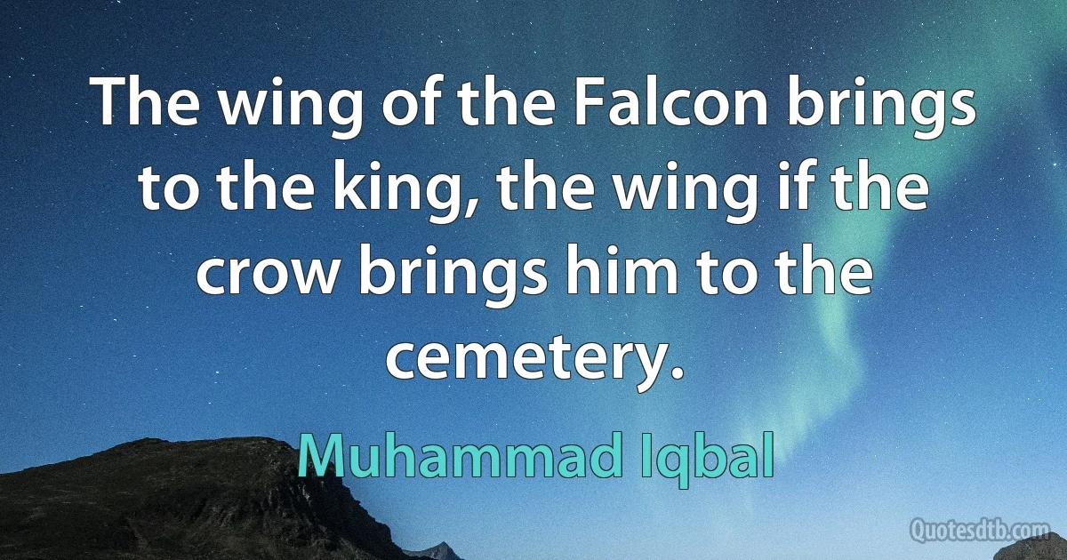 The wing of the Falcon brings to the king, the wing if the crow brings him to the cemetery. (Muhammad Iqbal)