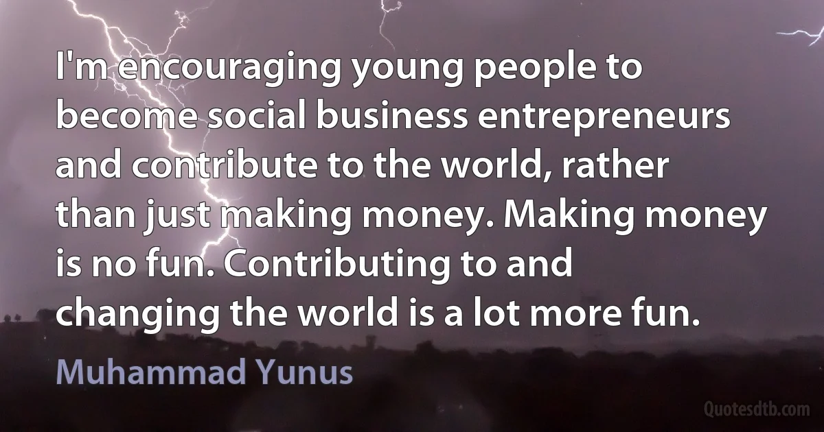 I'm encouraging young people to become social business entrepreneurs and contribute to the world, rather than just making money. Making money is no fun. Contributing to and changing the world is a lot more fun. (Muhammad Yunus)