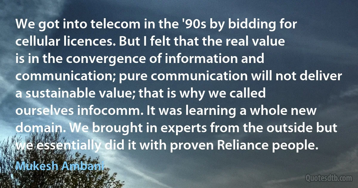 We got into telecom in the '90s by bidding for cellular licences. But I felt that the real value is in the convergence of information and communication; pure communication will not deliver a sustainable value; that is why we called ourselves infocomm. It was learning a whole new domain. We brought in experts from the outside but we essentially did it with proven Reliance people. (Mukesh Ambani)