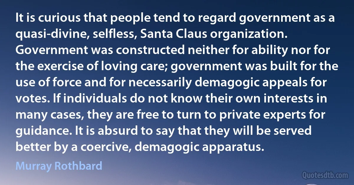 It is curious that people tend to regard government as a quasi-divine, selfless, Santa Claus organization. Government was constructed neither for ability nor for the exercise of loving care; government was built for the use of force and for necessarily demagogic appeals for votes. If individuals do not know their own interests in many cases, they are free to turn to private experts for guidance. It is absurd to say that they will be served better by a coercive, demagogic apparatus. (Murray Rothbard)