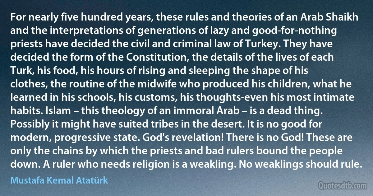 For nearly five hundred years, these rules and theories of an Arab Shaikh and the interpretations of generations of lazy and good-for-nothing priests have decided the civil and criminal law of Turkey. They have decided the form of the Constitution, the details of the lives of each Turk, his food, his hours of rising and sleeping the shape of his clothes, the routine of the midwife who produced his children, what he learned in his schools, his customs, his thoughts-even his most intimate habits. Islam – this theology of an immoral Arab – is a dead thing. Possibly it might have suited tribes in the desert. It is no good for modern, progressive state. God's revelation! There is no God! These are only the chains by which the priests and bad rulers bound the people down. A ruler who needs religion is a weakling. No weaklings should rule. (Mustafa Kemal Atatürk)