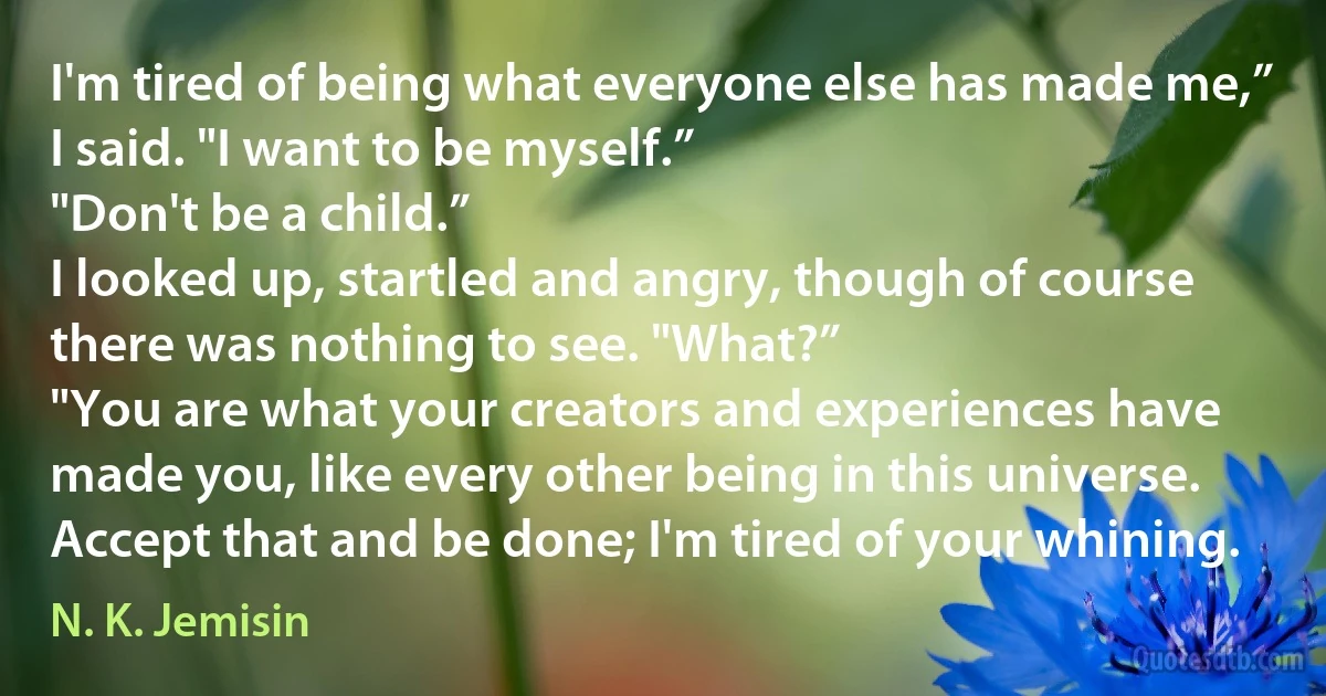 I'm tired of being what everyone else has made me,” I said. "I want to be myself.”
"Don't be a child.”
I looked up, startled and angry, though of course there was nothing to see. "What?”
"You are what your creators and experiences have made you, like every other being in this universe. Accept that and be done; I'm tired of your whining. (N. K. Jemisin)