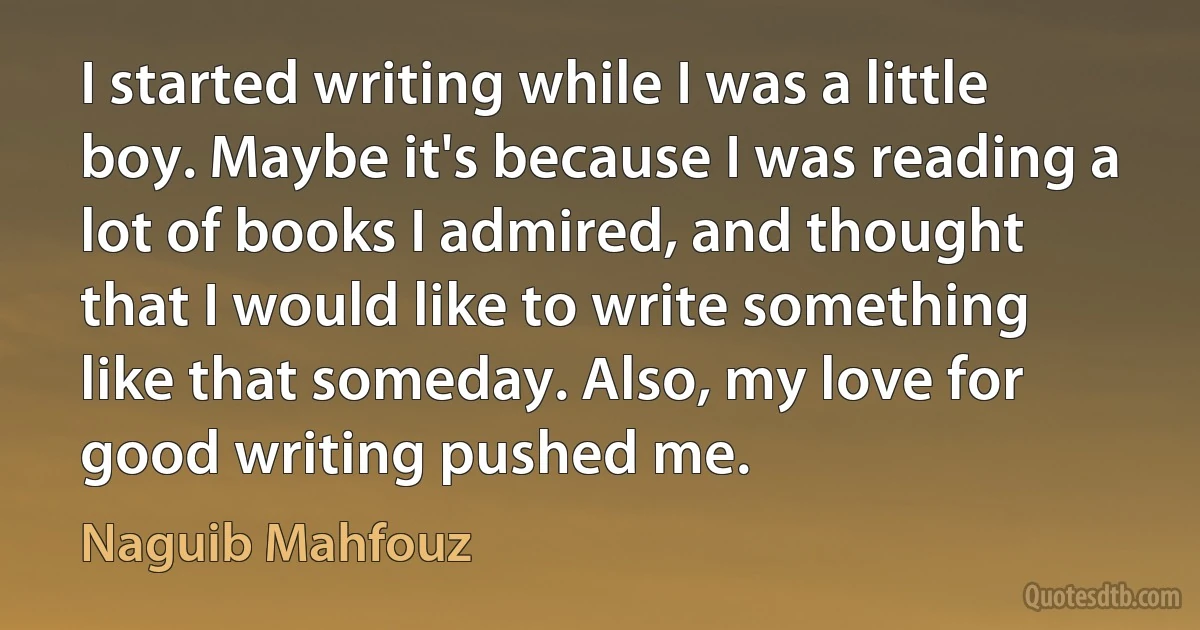 I started writing while I was a little boy. Maybe it's because I was reading a lot of books I admired, and thought that I would like to write something like that someday. Also, my love for good writing pushed me. (Naguib Mahfouz)