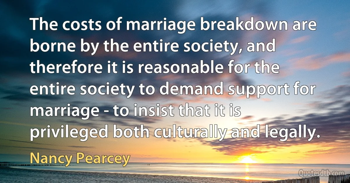 The costs of marriage breakdown are borne by the entire society, and therefore it is reasonable for the entire society to demand support for marriage - to insist that it is privileged both culturally and legally. (Nancy Pearcey)