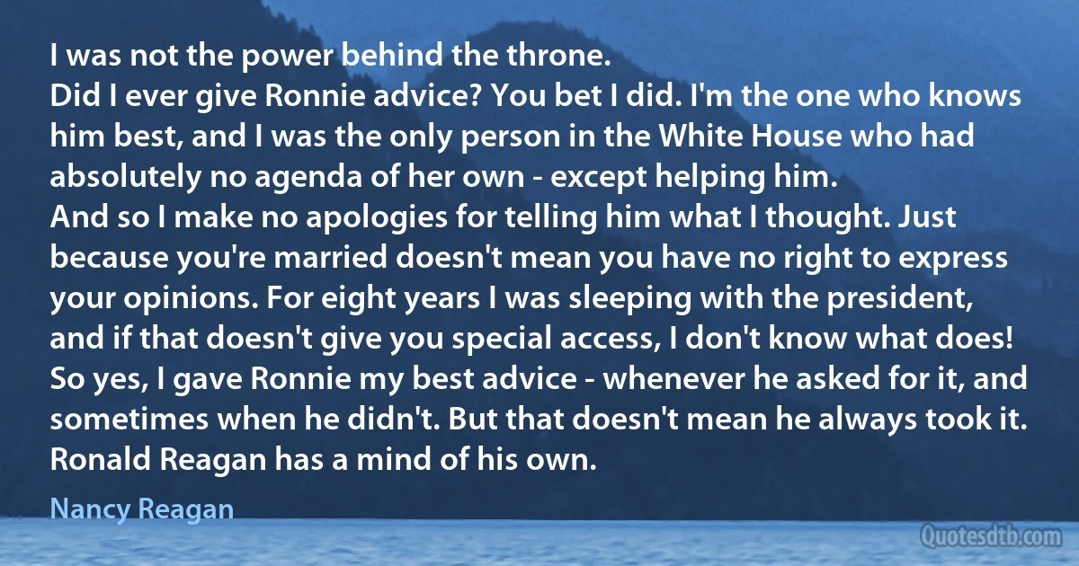 I was not the power behind the throne.
Did I ever give Ronnie advice? You bet I did. I'm the one who knows him best, and I was the only person in the White House who had absolutely no agenda of her own - except helping him.
And so I make no apologies for telling him what I thought. Just because you're married doesn't mean you have no right to express your opinions. For eight years I was sleeping with the president, and if that doesn't give you special access, I don't know what does!
So yes, I gave Ronnie my best advice - whenever he asked for it, and sometimes when he didn't. But that doesn't mean he always took it. Ronald Reagan has a mind of his own. (Nancy Reagan)