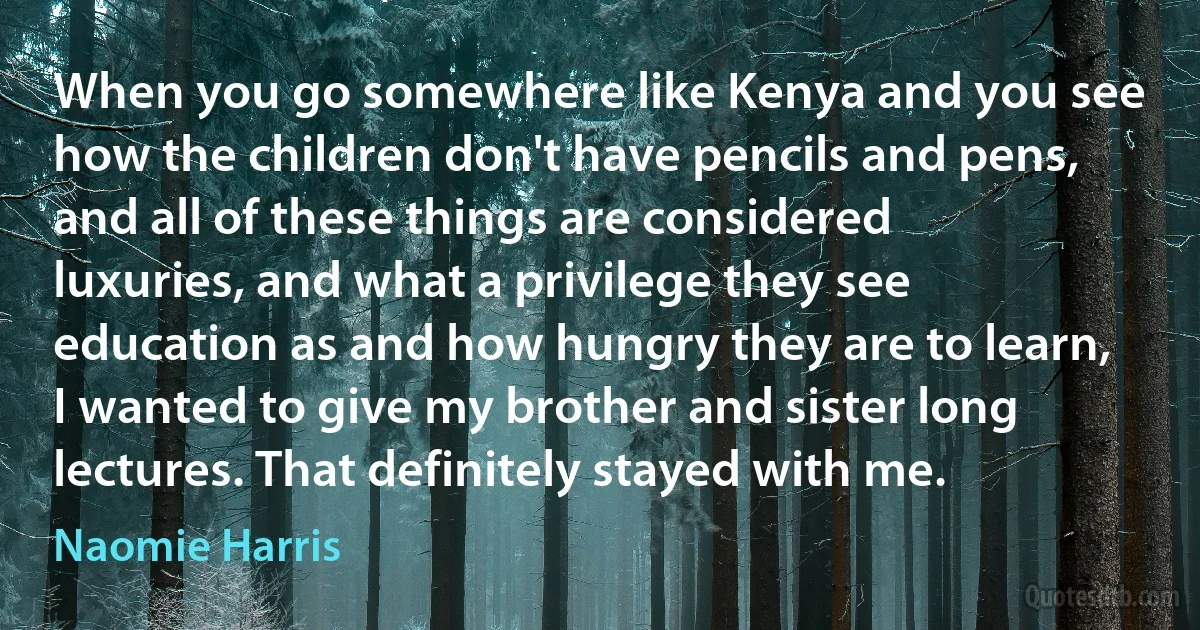 When you go somewhere like Kenya and you see how the children don't have pencils and pens, and all of these things are considered luxuries, and what a privilege they see education as and how hungry they are to learn, I wanted to give my brother and sister long lectures. That definitely stayed with me. (Naomie Harris)