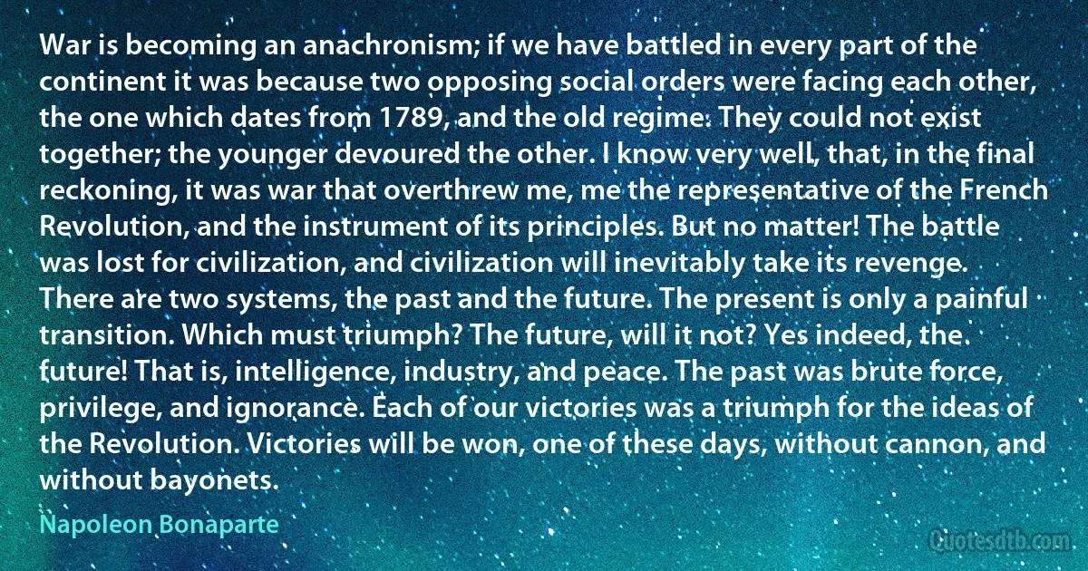 War is becoming an anachronism; if we have battled in every part of the continent it was because two opposing social orders were facing each other, the one which dates from 1789, and the old regime. They could not exist together; the younger devoured the other. I know very well, that, in the final reckoning, it was war that overthrew me, me the representative of the French Revolution, and the instrument of its principles. But no matter! The battle was lost for civilization, and civilization will inevitably take its revenge. There are two systems, the past and the future. The present is only a painful transition. Which must triumph? The future, will it not? Yes indeed, the future! That is, intelligence, industry, and peace. The past was brute force, privilege, and ignorance. Each of our victories was a triumph for the ideas of the Revolution. Victories will be won, one of these days, without cannon, and without bayonets. (Napoleon Bonaparte)