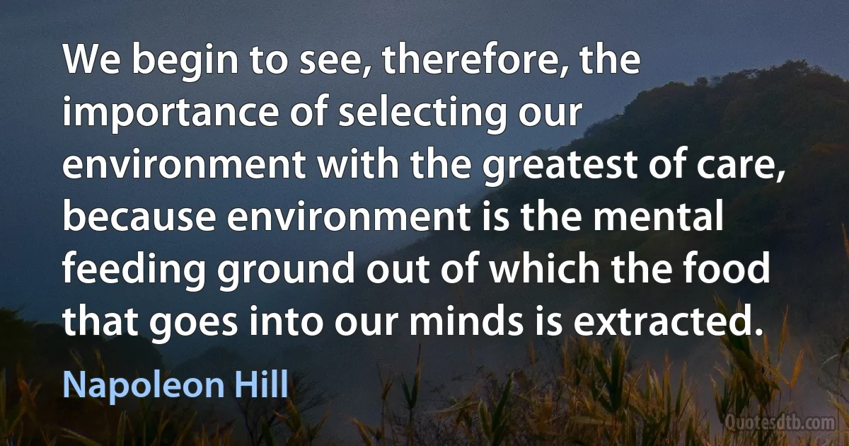 We begin to see, therefore, the importance of selecting our environment with the greatest of care, because environment is the mental feeding ground out of which the food that goes into our minds is extracted. (Napoleon Hill)