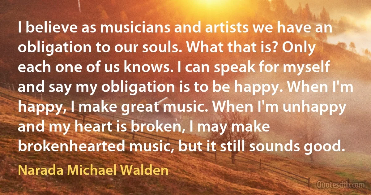 I believe as musicians and artists we have an obligation to our souls. What that is? Only each one of us knows. I can speak for myself and say my obligation is to be happy. When I'm happy, I make great music. When I'm unhappy and my heart is broken, I may make brokenhearted music, but it still sounds good. (Narada Michael Walden)