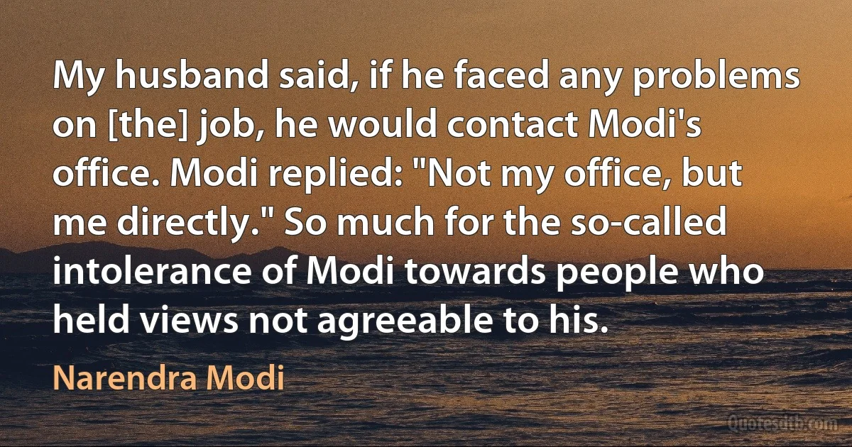 My husband said, if he faced any problems on [the] job, he would contact Modi's office. Modi replied: "Not my office, but me directly." So much for the so-called intolerance of Modi towards people who held views not agreeable to his. (Narendra Modi)