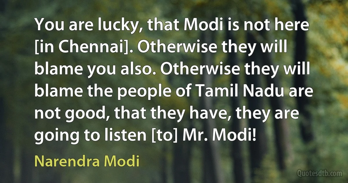 You are lucky, that Modi is not here [in Chennai]. Otherwise they will blame you also. Otherwise they will blame the people of Tamil Nadu are not good, that they have, they are going to listen [to] Mr. Modi! (Narendra Modi)