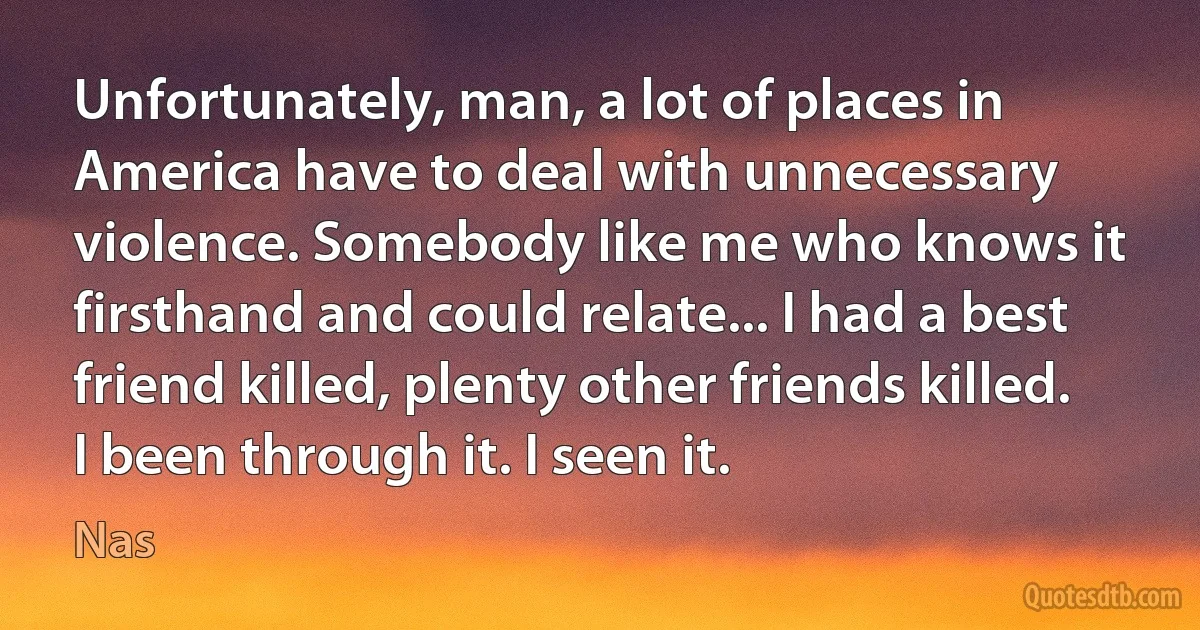 Unfortunately, man, a lot of places in America have to deal with unnecessary violence. Somebody like me who knows it firsthand and could relate... I had a best friend killed, plenty other friends killed. I been through it. I seen it. (Nas)