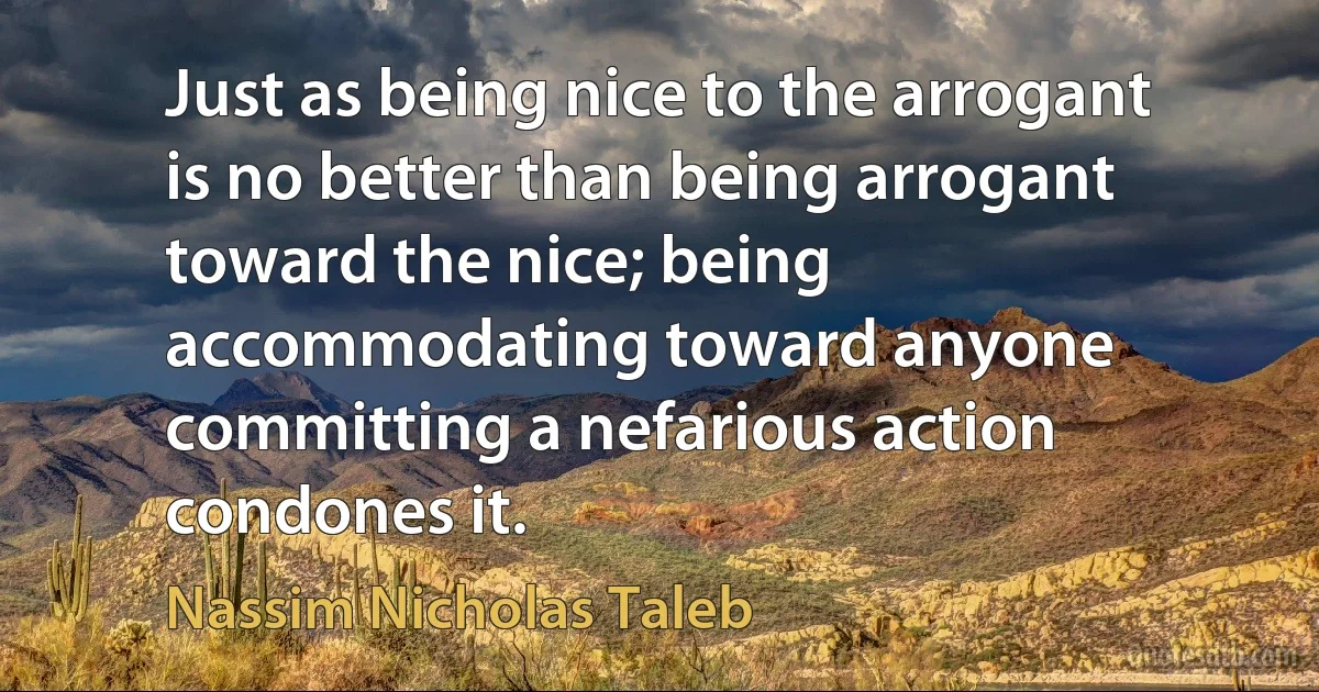 Just as being nice to the arrogant is no better than being arrogant toward the nice; being accommodating toward anyone committing a nefarious action condones it. (Nassim Nicholas Taleb)