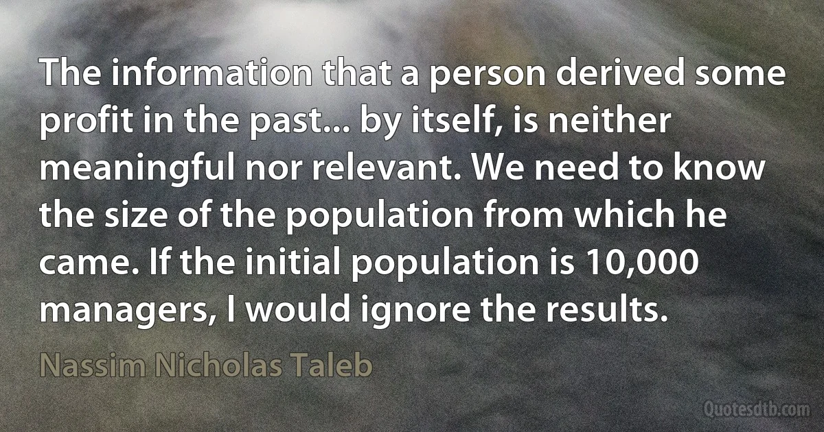 The information that a person derived some profit in the past... by itself, is neither meaningful nor relevant. We need to know the size of the population from which he came. If the initial population is 10,000 managers, I would ignore the results. (Nassim Nicholas Taleb)