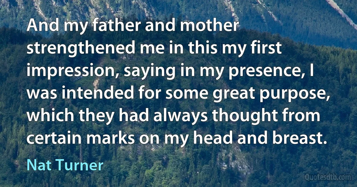 And my father and mother strengthened me in this my first impression, saying in my presence, I was intended for some great purpose, which they had always thought from certain marks on my head and breast. (Nat Turner)