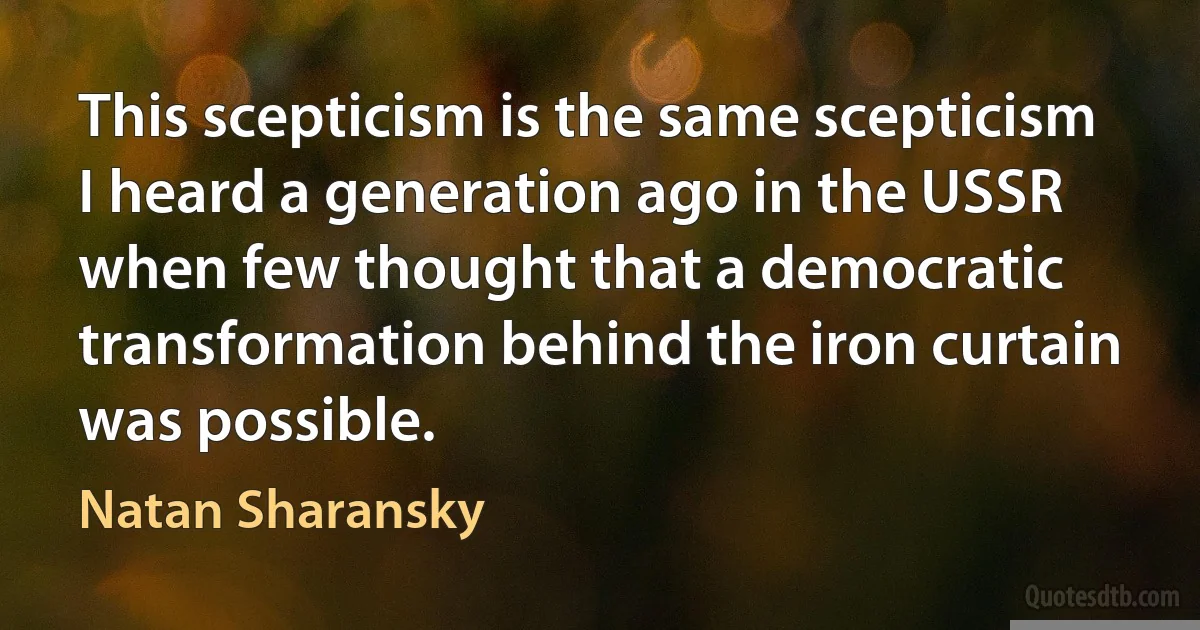 This scepticism is the same scepticism I heard a generation ago in the USSR when few thought that a democratic transformation behind the iron curtain was possible. (Natan Sharansky)