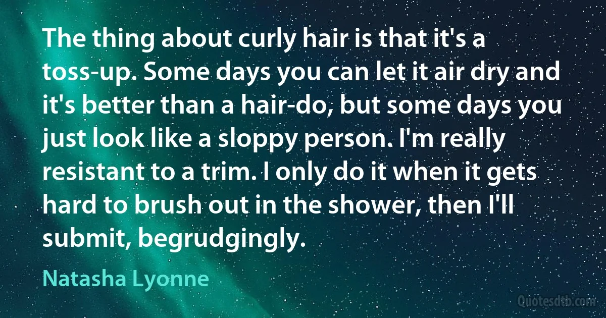 The thing about curly hair is that it's a toss-up. Some days you can let it air dry and it's better than a hair-do, but some days you just look like a sloppy person. I'm really resistant to a trim. I only do it when it gets hard to brush out in the shower, then I'll submit, begrudgingly. (Natasha Lyonne)