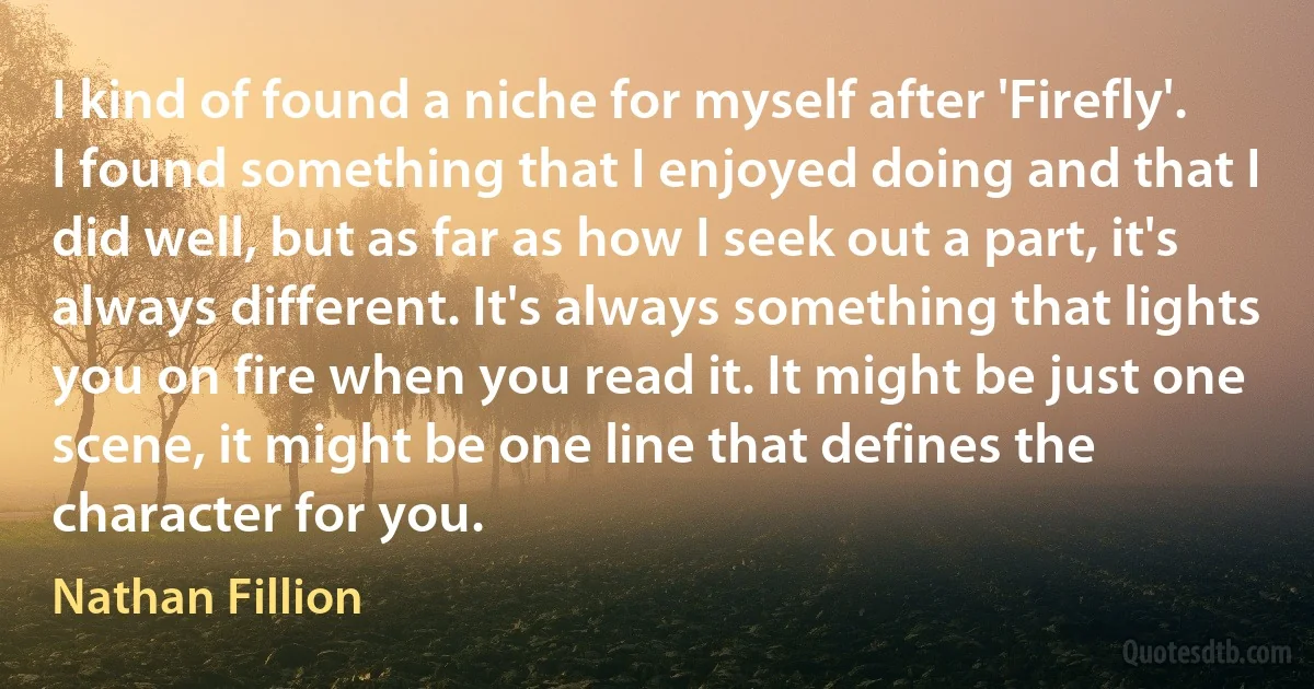 I kind of found a niche for myself after 'Firefly'. I found something that I enjoyed doing and that I did well, but as far as how I seek out a part, it's always different. It's always something that lights you on fire when you read it. It might be just one scene, it might be one line that defines the character for you. (Nathan Fillion)