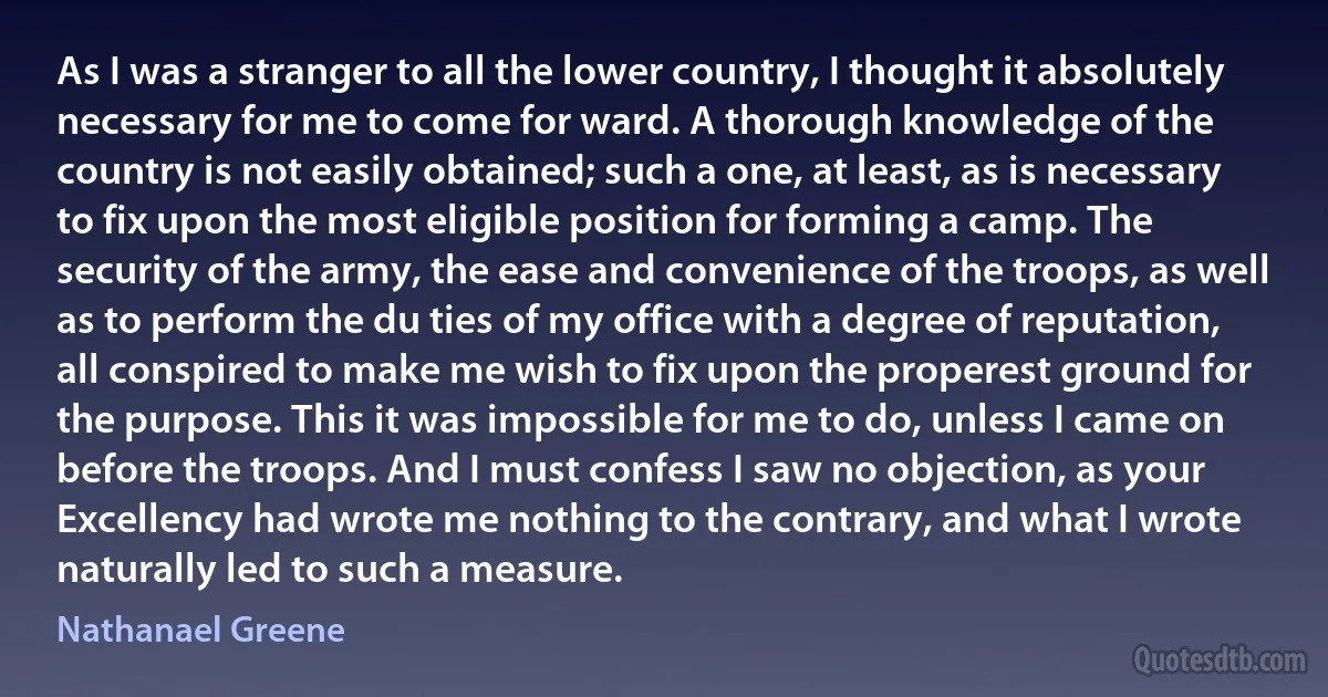 As I was a stranger to all the lower country, I thought it absolutely necessary for me to come for ward. A thorough knowledge of the country is not easily obtained; such a one, at least, as is necessary to fix upon the most eligible position for forming a camp. The security of the army, the ease and convenience of the troops, as well as to perform the du ties of my office with a degree of reputation, all conspired to make me wish to fix upon the properest ground for the purpose. This it was impossible for me to do, unless I came on before the troops. And I must confess I saw no objection, as your Excellency had wrote me nothing to the contrary, and what I wrote naturally led to such a measure. (Nathanael Greene)