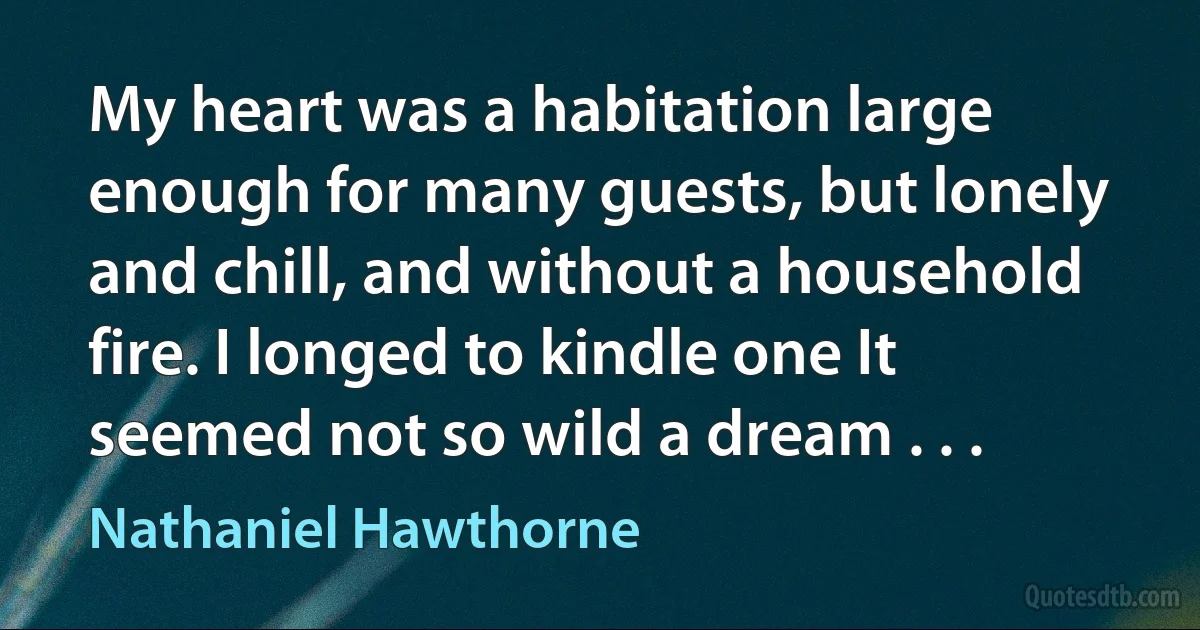 My heart was a habitation large enough for many guests, but lonely and chill, and without a household fire. I longed to kindle one It seemed not so wild a dream . . . (Nathaniel Hawthorne)