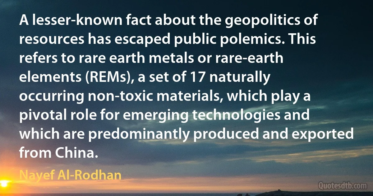 A lesser-known fact about the geopolitics of resources has escaped public polemics. This refers to rare earth metals or rare-earth elements (REMs), a set of 17 naturally occurring non-toxic materials, which play a pivotal role for emerging technologies and which are predominantly produced and exported from China. (Nayef Al-Rodhan)