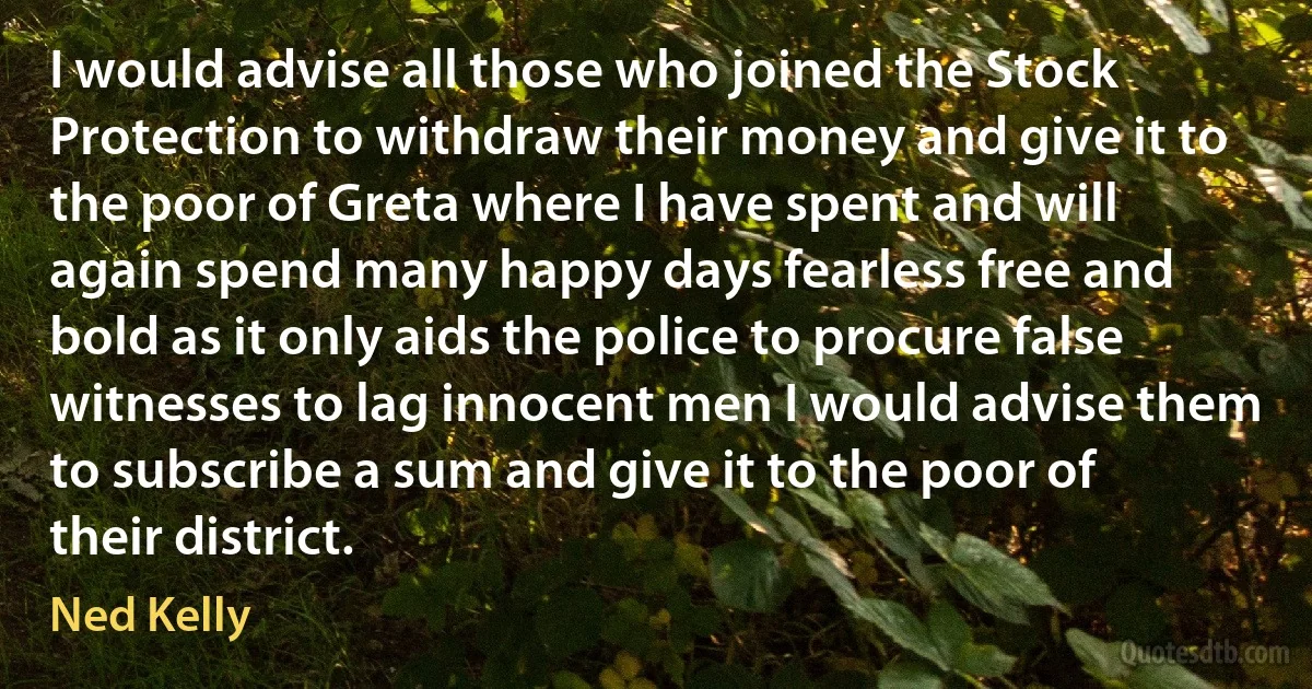 I would advise all those who joined the Stock Protection to withdraw their money and give it to the poor of Greta where I have spent and will again spend many happy days fearless free and bold as it only aids the police to procure false witnesses to lag innocent men I would advise them to subscribe a sum and give it to the poor of their district. (Ned Kelly)