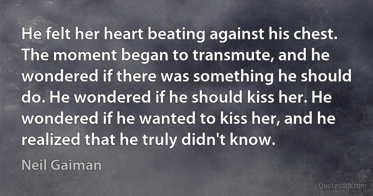 He felt her heart beating against his chest. The moment began to transmute, and he wondered if there was something he should do. He wondered if he should kiss her. He wondered if he wanted to kiss her, and he realized that he truly didn't know. (Neil Gaiman)