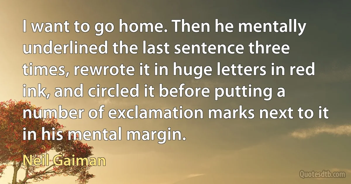 I want to go home. Then he mentally underlined the last sentence three times, rewrote it in huge letters in red ink, and circled it before putting a number of exclamation marks next to it in his mental margin. (Neil Gaiman)