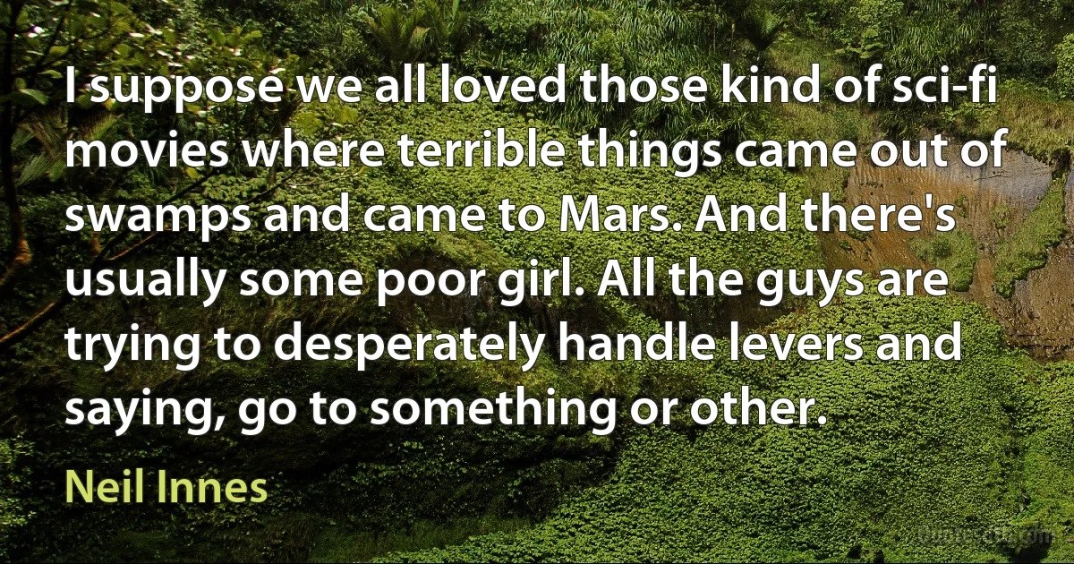 I suppose we all loved those kind of sci-fi movies where terrible things came out of swamps and came to Mars. And there's usually some poor girl. All the guys are trying to desperately handle levers and saying, go to something or other. (Neil Innes)