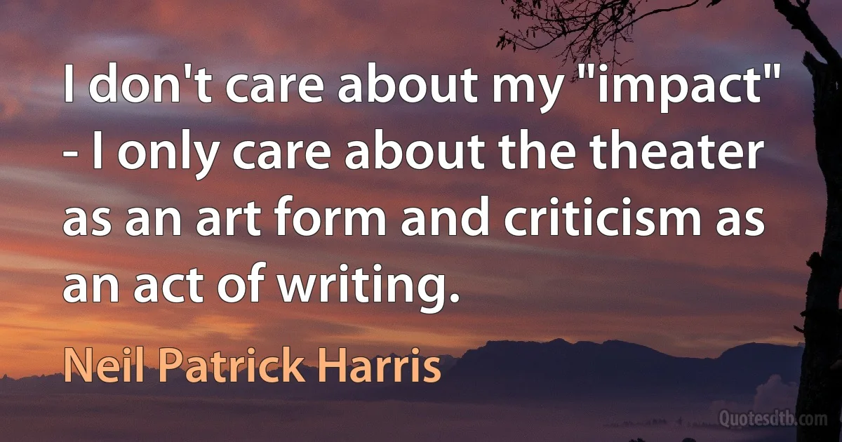 I don't care about my "impact" - I only care about the theater as an art form and criticism as an act of writing. (Neil Patrick Harris)