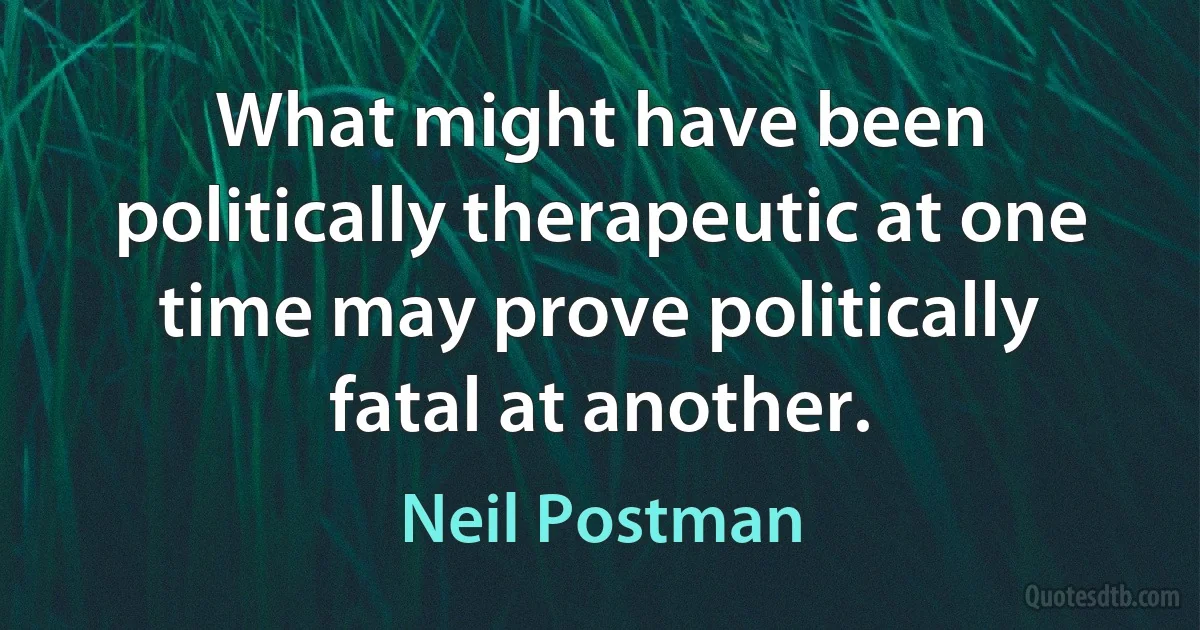 What might have been politically therapeutic at one time may prove politically fatal at another. (Neil Postman)