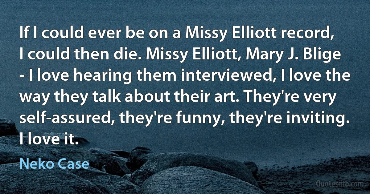 If I could ever be on a Missy Elliott record, I could then die. Missy Elliott, Mary J. Blige - I love hearing them interviewed, I love the way they talk about their art. They're very self-assured, they're funny, they're inviting. I love it. (Neko Case)