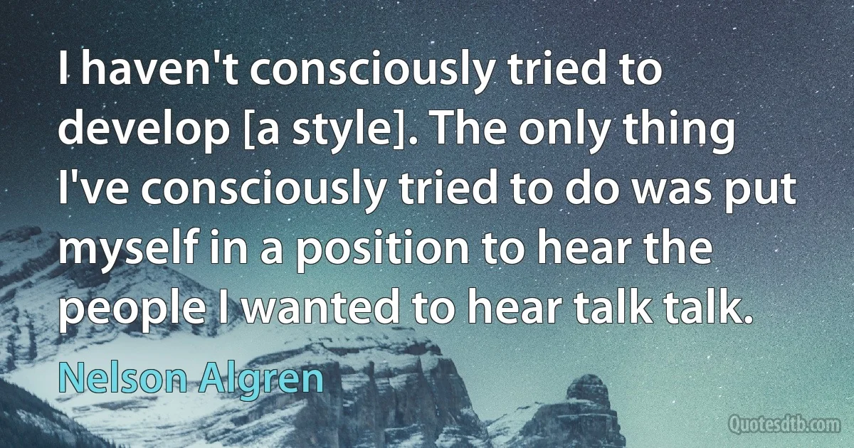 I haven't consciously tried to develop [a style]. The only thing I've consciously tried to do was put myself in a position to hear the people I wanted to hear talk talk. (Nelson Algren)