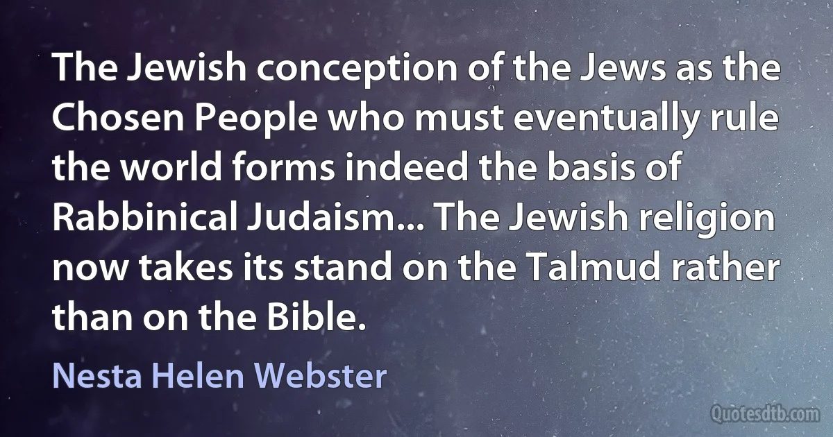 The Jewish conception of the Jews as the Chosen People who must eventually rule the world forms indeed the basis of Rabbinical Judaism... The Jewish religion now takes its stand on the Talmud rather than on the Bible. (Nesta Helen Webster)