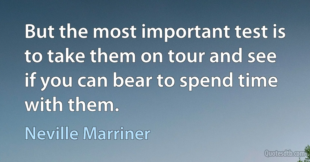 But the most important test is to take them on tour and see if you can bear to spend time with them. (Neville Marriner)