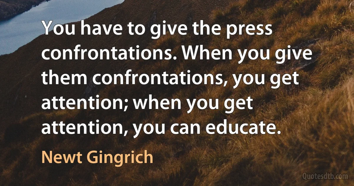 You have to give the press confrontations. When you give them confrontations, you get attention; when you get attention, you can educate. (Newt Gingrich)